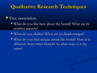 Qualitative Research Techniques
   Free association
     What do you like best about the brand? What are its
      positive aspects?
     What do you dislike? What are its disadvantages?

     What do you find unique about the brand? How is it
      different from other brands? In what ways is it the
      same?




                                           9.2
 