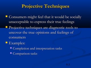 Projective Techniques
   Consumers might feel that it would be socially
    unacceptable to express their true feelings
   Projective techniques are diagnostic tools to
    uncover the true opinions and feelings of
    consumers
   Examples:
     Completion and interpretation tasks
     Comparison tasks



                                            9.5
 