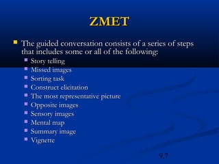 ZMET
   The guided conversation consists of a series of steps
    that includes some or all of the following:
       Story telling
       Missed images
       Sorting task
       Construct elicitation
       The most representative picture
       Opposite images
       Sensory images
       Mental map
       Summary image
       Vignette

                                              9.7
 