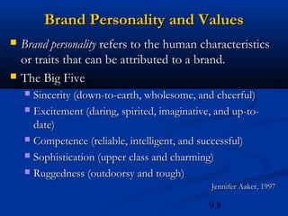 Brand Personality and Values
   Brand personality refers to the human characteristics
    or traits that can be attributed to a brand.
   The Big Five
     Sincerity (down-to-earth, wholesome, and cheerful)
     Excitement (daring, spirited, imaginative, and up-to-
      date)
     Competence (reliable, intelligent, and successful)

     Sophistication (upper class and charming)

     Ruggedness (outdoorsy and tough)
                                               Jennifer Aaker, 1997

                                               9.8
 