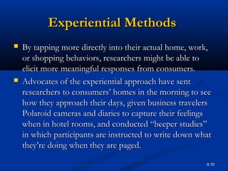 9.10
Experiential MethodsExperiential Methods
 By tapping more directly into their actual home, work,By tapping more directly into their actual home, work,
or shopping behaviors, researchers might be able toor shopping behaviors, researchers might be able to
elicit more meaningful responses from consumers.elicit more meaningful responses from consumers.
 Advocates of the experiential approach have sentAdvocates of the experiential approach have sent
researchers to consumers’ homes in the morning to seeresearchers to consumers’ homes in the morning to see
how they approach their days, given business travelershow they approach their days, given business travelers
Polaroid cameras and diaries to capture their feelingsPolaroid cameras and diaries to capture their feelings
when in hotel rooms, and conducted “beeper studies”when in hotel rooms, and conducted “beeper studies”
in which participants are instructed to write down whatin which participants are instructed to write down what
they’re doing when they are paged.they’re doing when they are paged.
 