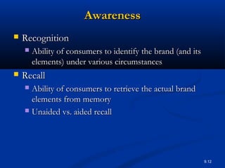 9.12
AwarenessAwareness
 RecognitionRecognition
 Ability of consumers to identify the brand (and itsAbility of consumers to identify the brand (and its
elements) under various circumstanceselements) under various circumstances
 RecallRecall
 Ability of consumers to retrieve the actual brandAbility of consumers to retrieve the actual brand
elements from memoryelements from memory
 Unaided vs. aided recallUnaided vs. aided recall
 