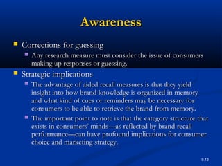 9.13
AwarenessAwareness
 Corrections for guessingCorrections for guessing
 Any research measure must consider the issue of consumersAny research measure must consider the issue of consumers
making up responses or guessing.making up responses or guessing.
 Strategic implicationsStrategic implications
 The advantage of aided recall measures is that they yieldThe advantage of aided recall measures is that they yield
insight into how brand knowledge is organized in memoryinsight into how brand knowledge is organized in memory
and what kind of cues or reminders may be necessary forand what kind of cues or reminders may be necessary for
consumers to be able to retrieve the brand from memory.consumers to be able to retrieve the brand from memory.
 The important point to note is that the category structure thatThe important point to note is that the category structure that
exists in consumers’ minds—as reflected by brand recallexists in consumers’ minds—as reflected by brand recall
performance—can have profound implications for consumerperformance—can have profound implications for consumer
choice and marketing strategy.choice and marketing strategy.
 