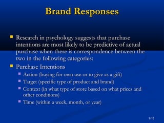 9.15
Brand ResponsesBrand Responses
 Research in psychology suggests that purchaseResearch in psychology suggests that purchase
intentions are most likely to be predictive of actualintentions are most likely to be predictive of actual
purchase when there is correspondence between thepurchase when there is correspondence between the
two in the following categories:two in the following categories:
 Purchase IntentionsPurchase Intentions
 Action (buying for own use or to give as a gift)Action (buying for own use or to give as a gift)
 Target (specific type of product and brand)Target (specific type of product and brand)
 Context (in what type of store based on what prices andContext (in what type of store based on what prices and
other conditions)other conditions)
 Time (within a week, month, or year)Time (within a week, month, or year)
 