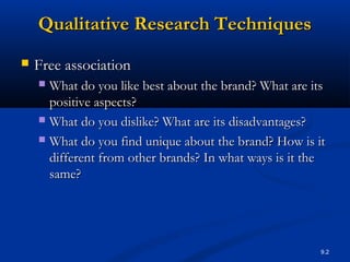 9.2
Qualitative Research TechniquesQualitative Research Techniques
 Free associationFree association
 What do you like best about the brand? What are itsWhat do you like best about the brand? What are its
positive aspects?positive aspects?
 What do you dislike? What are its disadvantages?What do you dislike? What are its disadvantages?
 What do you find unique about the brand? How is itWhat do you find unique about the brand? How is it
different from other brands? In what ways is it thedifferent from other brands? In what ways is it the
same?same?
 