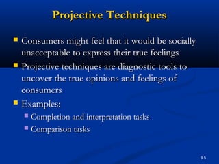 9.5
Projective TechniquesProjective Techniques
 Consumers might feel that it would be sociallyConsumers might feel that it would be socially
unacceptable to express their true feelingsunacceptable to express their true feelings
 Projective techniques are diagnostic tools toProjective techniques are diagnostic tools to
uncover the true opinions and feelings ofuncover the true opinions and feelings of
consumersconsumers
 Examples:Examples:
 Completion and interpretation tasksCompletion and interpretation tasks
 Comparison tasksComparison tasks
 
