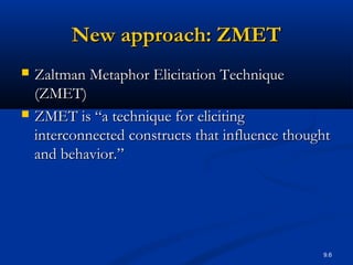 9.6
New approach: ZMETNew approach: ZMET
 Zaltman Metaphor Elicitation TechniqueZaltman Metaphor Elicitation Technique
(ZMET)(ZMET)
 ZMET is “a technique for elicitingZMET is “a technique for eliciting
interconnected constructs that influence thoughtinterconnected constructs that influence thought
and behavior.”and behavior.”
 