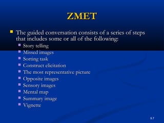 9.7
ZMETZMET
 The guided conversation consists of a series of stepsThe guided conversation consists of a series of steps
that includes some or all of the following:that includes some or all of the following:
 Story tellingStory telling
 Missed imagesMissed images
 Sorting taskSorting task
 Construct elicitationConstruct elicitation
 The most representative pictureThe most representative picture
 Opposite imagesOpposite images
 Sensory imagesSensory images
 Mental mapMental map
 Summary imageSummary image
 VignetteVignette
 