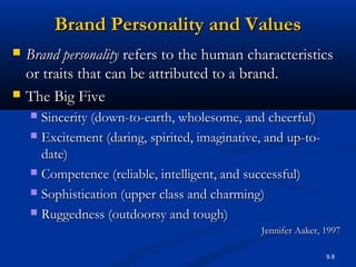 9.8
Brand Personality and ValuesBrand Personality and Values
 Brand personalityBrand personality refers to the human characteristicsrefers to the human characteristics
or traits that can be attributed to a brand.or traits that can be attributed to a brand.
 The Big FiveThe Big Five
 Sincerity (down-to-earth, wholesome, and cheerful)Sincerity (down-to-earth, wholesome, and cheerful)
 Excitement (daring, spirited, imaginative, and up-to-Excitement (daring, spirited, imaginative, and up-to-
date)date)
 Competence (reliable, intelligent, and successful)Competence (reliable, intelligent, and successful)
 Sophistication (upper class and charming)Sophistication (upper class and charming)
 Ruggedness (outdoorsy and tough)Ruggedness (outdoorsy and tough)
Jennifer Aaker, 1997Jennifer Aaker, 1997
 