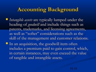 10.10
Accounting Background
Accounting Background
 Intangible assets
Intangible assets are typically lumped under the
are typically lumped under the
heading of
heading of goodwill
goodwill and include things such as
and include things such as
patents, trademarks, and licensing agreements,
patents, trademarks, and licensing agreements,
as well as “softer” considerations such as the
as well as “softer” considerations such as the
skill of the management and customer relations.
skill of the management and customer relations.
 In an acquisition, the goodwill item often
In an acquisition, the goodwill item often
includes a premium paid to gain control, which,
includes a premium paid to gain control, which,
in certain instances, may even exceed the value
in certain instances, may even exceed the value
of tangible and intangible assets.
of tangible and intangible assets.
 