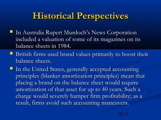 10.11
Historical Perspectives
Historical Perspectives
 In Australia Rupert Murdoch’s News Corporation
In Australia Rupert Murdoch’s News Corporation
included a valuation of some of its magazines on its
included a valuation of some of its magazines on its
balance sheets in 1984.
balance sheets in 1984.
 British firms used brand values primarily to boost their
British firms used brand values primarily to boost their
balance sheets.
balance sheets.
 In the United States, generally accepted accounting
In the United States, generally accepted accounting
principles (blanket amortization principles) mean that
principles (blanket amortization principles) mean that
placing a brand on the balance sheet would require
placing a brand on the balance sheet would require
amortization of that asset for up to 40 years. Such a
amortization of that asset for up to 40 years. Such a
charge would severely hamper firm profitability; as a
charge would severely hamper firm profitability; as a
result, firms avoid such accounting maneuvers.
result, firms avoid such accounting maneuvers.
 