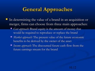 10.12
General Approaches
General Approaches
 In determining the value of a brand in an acquisition or
In determining the value of a brand in an acquisition or
merger, firms can choose from three main approaches:
merger, firms can choose from three main approaches:
 Cost approach:
Cost approach: Brand equity is the amount of money that
Brand equity is the amount of money that
would be required to reproduce or replace the brand
would be required to reproduce or replace the brand
 Market approach:
Market approach: The present value of the future economic
The present value of the future economic
benefits to be derived by the owner of the asset
benefits to be derived by the owner of the asset
 Income approach:
Income approach: The discounted future cash flow from the
The discounted future cash flow from the
future earnings stream for the brand
future earnings stream for the brand
 