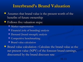 10.13
Interbrand’s Brand Valuation
Interbrand’s Brand Valuation
 Assumes that brand value is the present worth of the
Assumes that brand value is the present worth of the
benefits of future ownership
benefits of future ownership
 Follows five valuation steps:
Follows five valuation steps:
 Market segmentation
Market segmentation
 Financial (role of branding) analysis
Financial (role of branding) analysis
 Demand (brand strength) analysis
Demand (brand strength) analysis
 Competitive benchmarking
Competitive benchmarking
 Brand value calculation
Brand value calculation
 Brand value calculation : Calculate the brand value as the
Brand value calculation : Calculate the brand value as the
net present value (NPV) of the forecast brand earnings,
net present value (NPV) of the forecast brand earnings,
discounted by the brand discount rate
discounted by the brand discount rate
 
