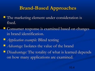 10.4
Brand-Based Approaches
Brand-Based Approaches
 The marketing element under consideration is
The marketing element under consideration is
fixed.
fixed.
 Consumer response is examined based on changes
Consumer response is examined based on changes
in brand identification.
in brand identification.
 Application example:
Application example: Blind testing
Blind testing
 Advantage:
Advantage: Isolates the value of the brand
Isolates the value of the brand
 Disadvantage:
Disadvantage: The totality of what is learned depends
The totality of what is learned depends
on how many applications are examined.
on how many applications are examined.
 