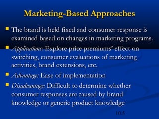10.5
Marketing-Based Approaches
Marketing-Based Approaches
 The brand is held fixed and consumer response is
The brand is held fixed and consumer response is
examined based on changes in marketing programs.
examined based on changes in marketing programs.
 Applications:
Applications: Explore price premiums’ effect on
Explore price premiums’ effect on
switching, consumer evaluations of marketing
switching, consumer evaluations of marketing
activities, brand extensions, etc.
activities, brand extensions, etc.
 Advantage:
Advantage: Ease of implementation
Ease of implementation
 Disadvantage:
Disadvantage: Difficult to determine whether
Difficult to determine whether
consumer responses are caused by brand
consumer responses are caused by brand
knowledge or generic product knowledge
knowledge or generic product knowledge
 