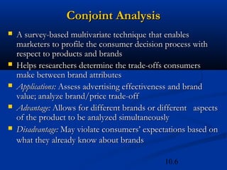 10.6
Conjoint Analysis
Conjoint Analysis
 A survey-based multivariate technique that enables
A survey-based multivariate technique that enables
marketers to profile the consumer decision process with
marketers to profile the consumer decision process with
respect to products and brands
respect to products and brands
 Helps researchers determine the trade-offs consumers
Helps researchers determine the trade-offs consumers
make between brand attributes
make between brand attributes
 Applications:
Applications: Assess advertising effectiveness and brand
Assess advertising effectiveness and brand
value; analyze brand/price trade-off
value; analyze brand/price trade-off
 Advantage:
Advantage: Allows for different brands or different aspects
Allows for different brands or different aspects
of the product to be analyzed simultaneously
of the product to be analyzed simultaneously
 Disadvantage:
Disadvantage: May violate consumers’ expectations based on
May violate consumers’ expectations based on
what they already know about brands
what they already know about brands
 
