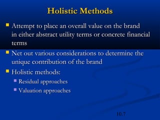 10.7
Holistic Methods
Holistic Methods
 Attempt to place an overall value on the brand
Attempt to place an overall value on the brand
in either abstract utility terms or concrete financial
in either abstract utility terms or concrete financial
terms
terms
 Net out various considerations to determine the
Net out various considerations to determine the
unique contribution of the brand
unique contribution of the brand
 Holistic methods:
Holistic methods:
 Residual approaches
Residual approaches
 Valuation approaches
Valuation approaches
 