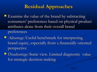 10.8
Residual Approaches
Residual Approaches
 Examine the value of the brand by subtracting
Examine the value of the brand by subtracting
consumers’ preferences based on physical product
consumers’ preferences based on physical product
attributes alone from their overall brand
attributes alone from their overall brand
preferences
preferences
 Advantage:
Advantage: Useful benchmark for interpreting
Useful benchmark for interpreting
brand equity, especially from a financially oriented
brand equity, especially from a financially oriented
perspective
perspective
 Disadvantage:
Disadvantage: Static view. Limited diagnostic value
Static view. Limited diagnostic value
for strategic decision making
for strategic decision making
 
