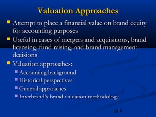 10.9
Valuation Approaches
Valuation Approaches
 Attempt to place a financial value on brand equity
Attempt to place a financial value on brand equity
for accounting purposes
for accounting purposes
 Useful in cases of mergers and acquisitions, brand
Useful in cases of mergers and acquisitions, brand
licensing, fund raising, and brand management
licensing, fund raising, and brand management
decisions
decisions
 Valuation approaches:
Valuation approaches:
 Accounting background
Accounting background
 Historical perspectives
Historical perspectives
 General approaches
General approaches
 Interbrand’s brand valuation methodology
Interbrand’s brand valuation methodology
 