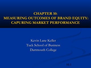 10.1
CHAPTER 10:CHAPTER 10:
MEASURING OUTCOMES OF BRAND EQUITY:MEASURING OUTCOMES OF BRAND EQUITY:
CAPURING MARKET PERFORMANCECAPURING MARKET PERFORMANCE
Kevin Lane KellerKevin Lane Keller
Tuck School of BusinessTuck School of Business
Dartmouth CollegeDartmouth College
 