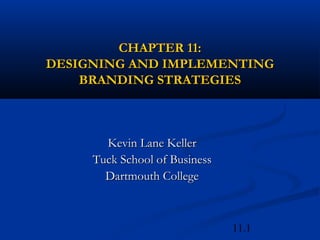 11.1
CHAPTER 11:CHAPTER 11:
DESIGNING AND IMPLEMENTINGDESIGNING AND IMPLEMENTING
BRANDING STRATEGIESBRANDING STRATEGIES
Kevin Lane KellerKevin Lane Keller
Tuck School of BusinessTuck School of Business
Dartmouth CollegeDartmouth College
 