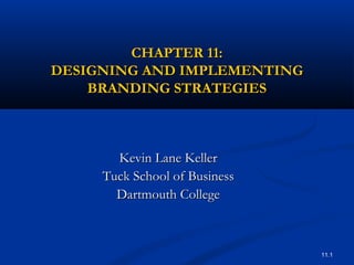 11.1
CHAPTER 11:CHAPTER 11:
DESIGNING AND IMPLEMENTINGDESIGNING AND IMPLEMENTING
BRANDING STRATEGIESBRANDING STRATEGIES
Kevin Lane KellerKevin Lane Keller
Tuck School of BusinessTuck School of Business
Dartmouth CollegeDartmouth College
 