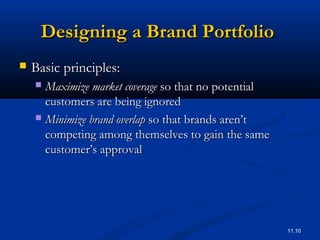 11.10
Designing a Brand PortfolioDesigning a Brand Portfolio
 Basic principles:Basic principles:
 Maximize market coverageMaximize market coverage so that no potentialso that no potential
customers are being ignoredcustomers are being ignored
 Minimize brand overlapMinimize brand overlap so that brands aren’tso that brands aren’t
competing among themselves to gain the samecompeting among themselves to gain the same
customer’s approvalcustomer’s approval
 