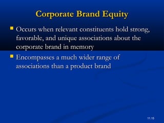 11.15
Corporate Brand EquityCorporate Brand Equity
 Occurs when relevant constituents hold strong,Occurs when relevant constituents hold strong,
favorable, and unique associations about thefavorable, and unique associations about the
corporate brand in memorycorporate brand in memory
 Encompasses a much wider range ofEncompasses a much wider range of
associations than a product brandassociations than a product brand
 
