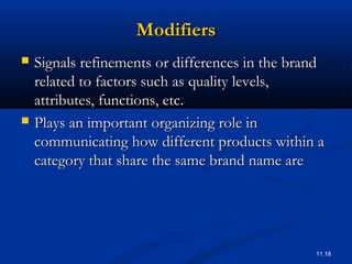 11.18
ModifiersModifiers
 Signals refinements or differences in the brandSignals refinements or differences in the brand
related to factors such as quality levels,related to factors such as quality levels,
attributes, functions, etc.attributes, functions, etc.
 Plays an important organizing role inPlays an important organizing role in
communicating how different products within acommunicating how different products within a
category that share the same brand name arecategory that share the same brand name are
 