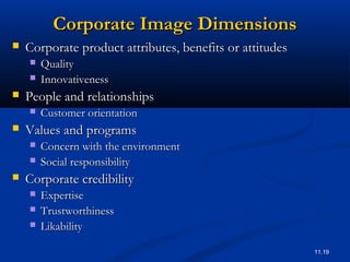 11.19
Corporate Image DimensionsCorporate Image Dimensions
 Corporate product attributes, benefits or attitudesCorporate product attributes, benefits or attitudes
 QualityQuality
 InnovativenessInnovativeness
 People and relationshipsPeople and relationships
 Customer orientationCustomer orientation
 Values and programsValues and programs
 Concern with the environmentConcern with the environment
 Social responsibilitySocial responsibility
 Corporate credibilityCorporate credibility
 ExpertiseExpertise
 TrustworthinessTrustworthiness
 LikabilityLikability
 