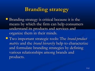 11.2
Branding strategyBranding strategy
 Branding strategy is critical because it is theBranding strategy is critical because it is the
means by which the firm can help consumersmeans by which the firm can help consumers
understand its products and services andunderstand its products and services and
organize them in their minds.organize them in their minds.
 Two important strategic tools: TheTwo important strategic tools: The brand-productbrand-product
matrixmatrix and theand the brand hierarchybrand hierarchy help to characterizehelp to characterize
and formulate branding strategies by definingand formulate branding strategies by defining
various relationships among brands andvarious relationships among brands and
products.products.
 