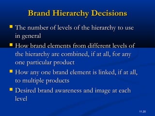 11.20
Brand Hierarchy DecisionsBrand Hierarchy Decisions
 The number of levels of the hierarchy to useThe number of levels of the hierarchy to use
in generalin general
 How brand elements from different levels ofHow brand elements from different levels of
the hierarchy are combined, if at all, for anythe hierarchy are combined, if at all, for any
one particular productone particular product
 How any one brand element is linked, if at all,How any one brand element is linked, if at all,
to multiple productsto multiple products
 Desired brand awareness and image at eachDesired brand awareness and image at each
levellevel
 
