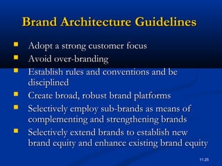 11.25
Brand Architecture GuidelinesBrand Architecture Guidelines
 Adopt a strong customer focusAdopt a strong customer focus
 Avoid over-brandingAvoid over-branding
 Establish rules and conventions and beEstablish rules and conventions and be
disciplineddisciplined
 Create broad, robust brand platformsCreate broad, robust brand platforms
 Selectively employ sub-brands as means ofSelectively employ sub-brands as means of
complementing and strengthening brandscomplementing and strengthening brands
 Selectively extend brands to establish newSelectively extend brands to establish new
brand equity and enhance existing brand equitybrand equity and enhance existing brand equity
 
