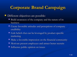 11.26
Corporate Brand CampaignCorporate Brand Campaign
 Different objectives are possible:Different objectives are possible:
 Build awareness of the company and the nature of itsBuild awareness of the company and the nature of its
businessbusiness
 Create favorable attitudes and perceptions of companyCreate favorable attitudes and perceptions of company
credibilitycredibility
 Link beliefs that can be leveraged by product-specificLink beliefs that can be leveraged by product-specific
marketingmarketing
 Make a favorable impression on the financial communityMake a favorable impression on the financial community
 Motivate present employees and attract better recruitsMotivate present employees and attract better recruits
 Influence public opinion on issuesInfluence public opinion on issues
 