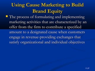 11.27
Using Cause Marketing to BuildUsing Cause Marketing to Build
Brand EquityBrand Equity
 The process of formulating and implementingThe process of formulating and implementing
marketing activities that are characterized by anmarketing activities that are characterized by an
offer from the firm to contribute a specifiedoffer from the firm to contribute a specified
amount to a designated cause when customersamount to a designated cause when customers
engage in revenue-providing exchanges thatengage in revenue-providing exchanges that
satisfy organizational and individual objectivessatisfy organizational and individual objectives
 