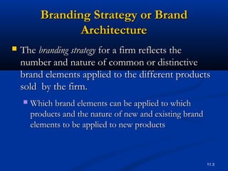 11.3
Branding Strategy or BrandBranding Strategy or Brand
ArchitectureArchitecture
 TheThe branding strategybranding strategy for a firm reflects thefor a firm reflects the
number and nature of common or distinctivenumber and nature of common or distinctive
brand elements applied to the different productsbrand elements applied to the different products
sold by the firm.sold by the firm.
 Which brand elements can be applied to whichWhich brand elements can be applied to which
products and the nature of new and existing brandproducts and the nature of new and existing brand
elements to be applied to new productselements to be applied to new products
 