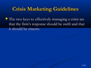 11.30
Crisis Marketing GuidelinesCrisis Marketing Guidelines
 The two keys to effectively managing a crisis areThe two keys to effectively managing a crisis are
that the firm’s response should be swift and thatthat the firm’s response should be swift and that
it should be sincere.it should be sincere.
 