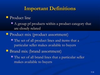 11.6
Important DefinitionsImportant Definitions
 Product lineProduct line
 A group pf products within a product category thatA group pf products within a product category that
are closely relatedare closely related
 Product mix (product assortment)Product mix (product assortment)
 The set of all product lines and items that aThe set of all product lines and items that a
particular seller makes available to buyersparticular seller makes available to buyers
 Brand mix (brand assortment)Brand mix (brand assortment)
 The set of all brand lines that a particular sellerThe set of all brand lines that a particular seller
makes available to buyersmakes available to buyers
 