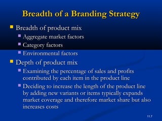 11.7
Breadth of a Branding StrategyBreadth of a Branding Strategy
 Breadth of product mixBreadth of product mix
 Aggregate market factorsAggregate market factors
 Category factorsCategory factors
 Environmental factorsEnvironmental factors
 Depth of product mixDepth of product mix
 Examining the percentage of sales and profitsExamining the percentage of sales and profits
contributed by each item in the product linecontributed by each item in the product line
 Deciding to increase the length of the product lineDeciding to increase the length of the product line
by adding new variants or items typically expandsby adding new variants or items typically expands
market coverage and therefore market share but alsomarket coverage and therefore market share but also
increases costsincreases costs
 