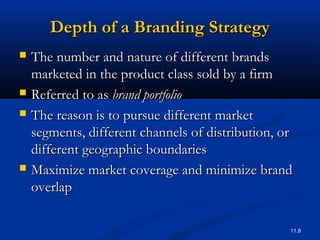 11.8
Depth of a Branding StrategyDepth of a Branding Strategy
 The number and nature of different brandsThe number and nature of different brands
marketed in the product class sold by a firmmarketed in the product class sold by a firm
 Referred to asReferred to as brand portfoliobrand portfolio
 The reason is to pursue different marketThe reason is to pursue different market
segments, different channels of distribution, orsegments, different channels of distribution, or
different geographic boundariesdifferent geographic boundaries
 Maximize market coverage and minimize brandMaximize market coverage and minimize brand
overlapoverlap
 