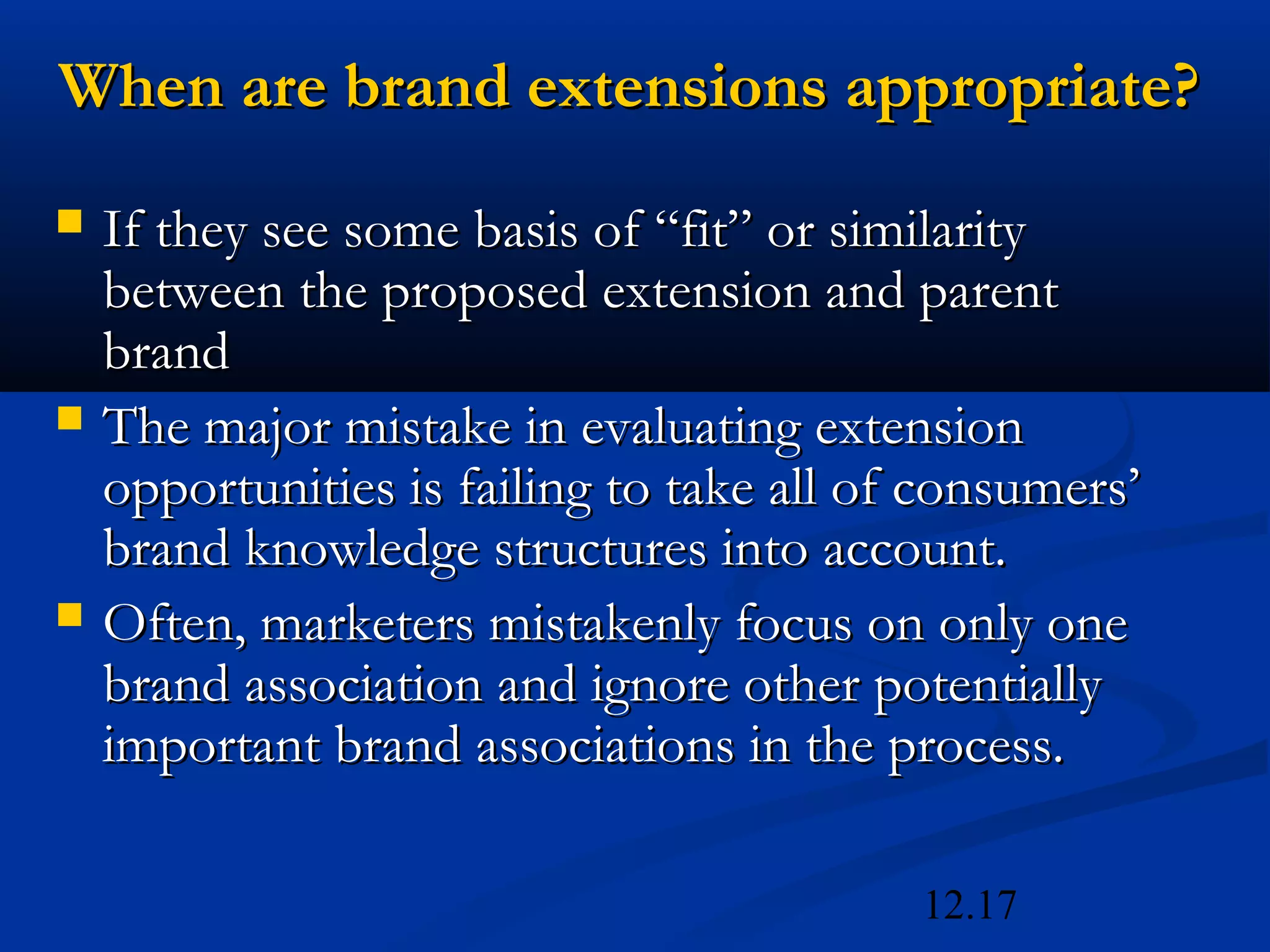 12.17
When are brand extensions appropriate?When are brand extensions appropriate?
 If they see some basis of “fit” or similarityIf they see some basis of “fit” or similarity
between the proposed extension and parentbetween the proposed extension and parent
brandbrand
 The major mistake in evaluating extensionThe major mistake in evaluating extension
opportunities is failing to take all of consumers’opportunities is failing to take all of consumers’
brand knowledge structures into account.brand knowledge structures into account.
 Often, marketers mistakenly focus on only oneOften, marketers mistakenly focus on only one
brand association and ignore other potentiallybrand association and ignore other potentially
important brand associations in the process.important brand associations in the process.
 