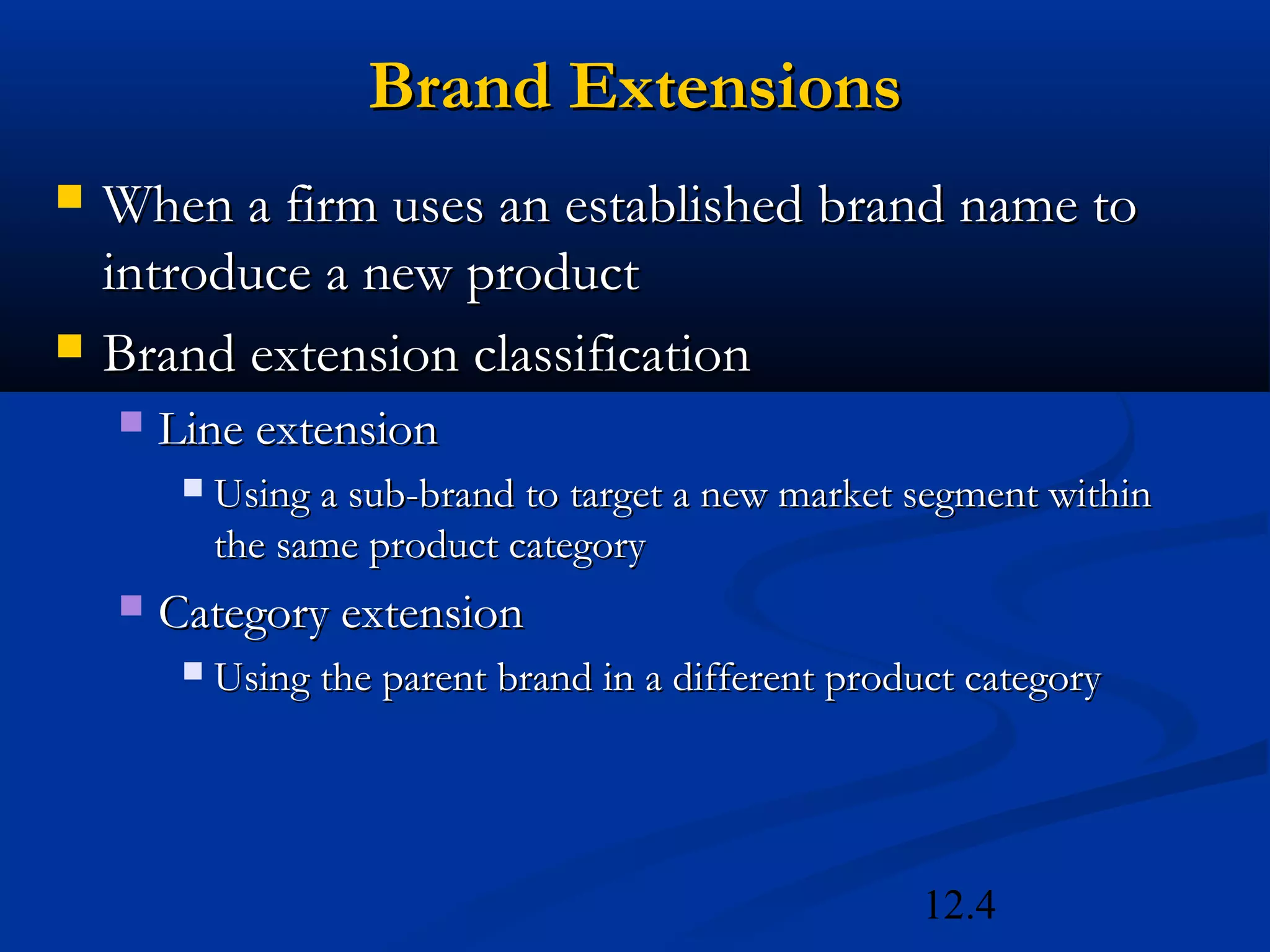 12.4
Brand ExtensionsBrand Extensions
 When a firm uses an established brand name toWhen a firm uses an established brand name to
introduce a new productintroduce a new product
 Brand extension classificationBrand extension classification
 Line extensionLine extension
 Using a sub-brand to target a new market segment withinUsing a sub-brand to target a new market segment within
the same product categorythe same product category
 Category extensionCategory extension
 Using the parent brand in a different product categoryUsing the parent brand in a different product category
 