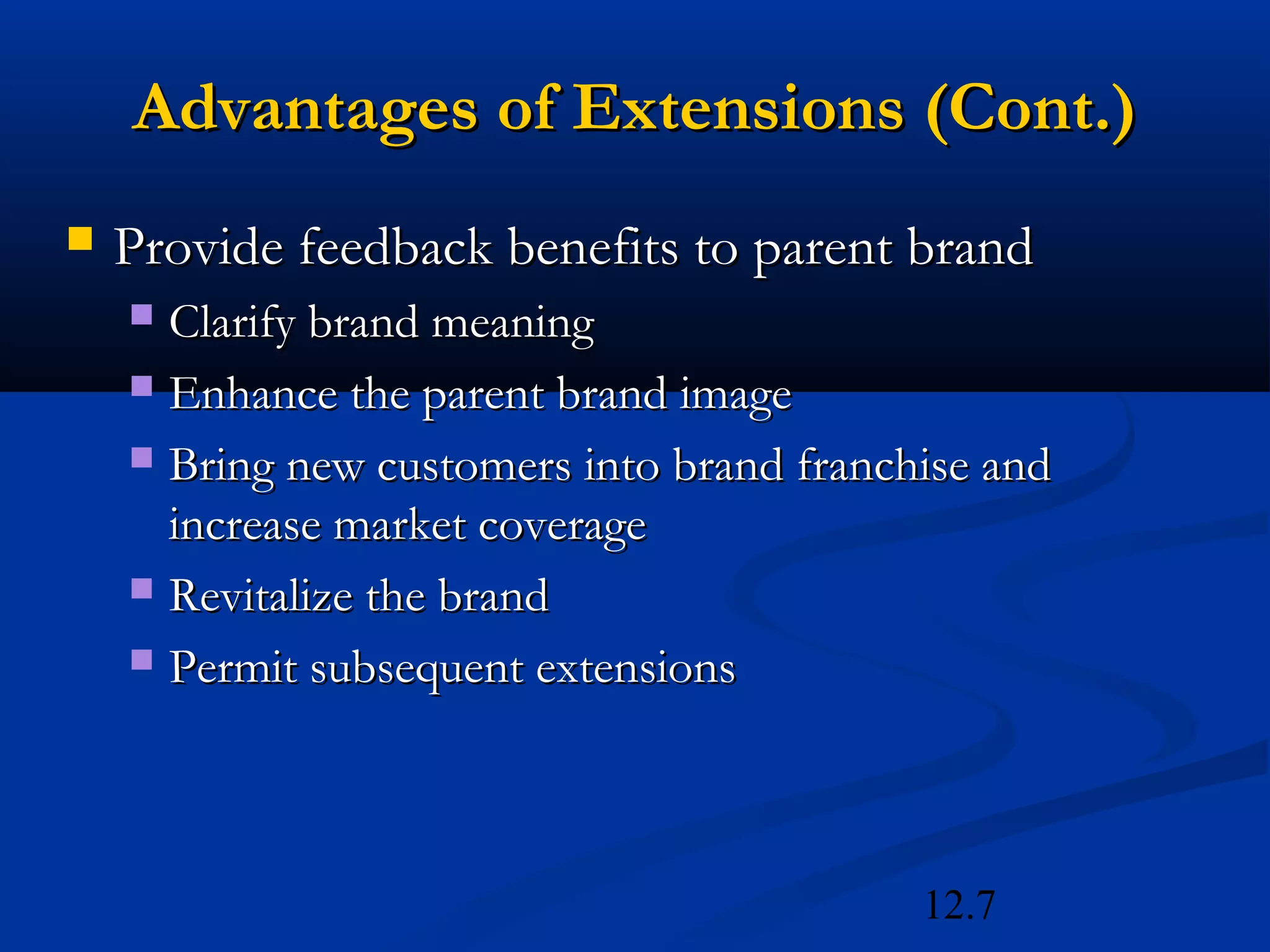 12.7
Advantages of Extensions (Cont.)Advantages of Extensions (Cont.)
 Provide feedback benefits to parent brandProvide feedback benefits to parent brand
 Clarify brand meaningClarify brand meaning
 Enhance the parent brand imageEnhance the parent brand image
 Bring new customers into brand franchise andBring new customers into brand franchise and
increase market coverageincrease market coverage
 Revitalize the brandRevitalize the brand
 Permit subsequent extensionsPermit subsequent extensions
 