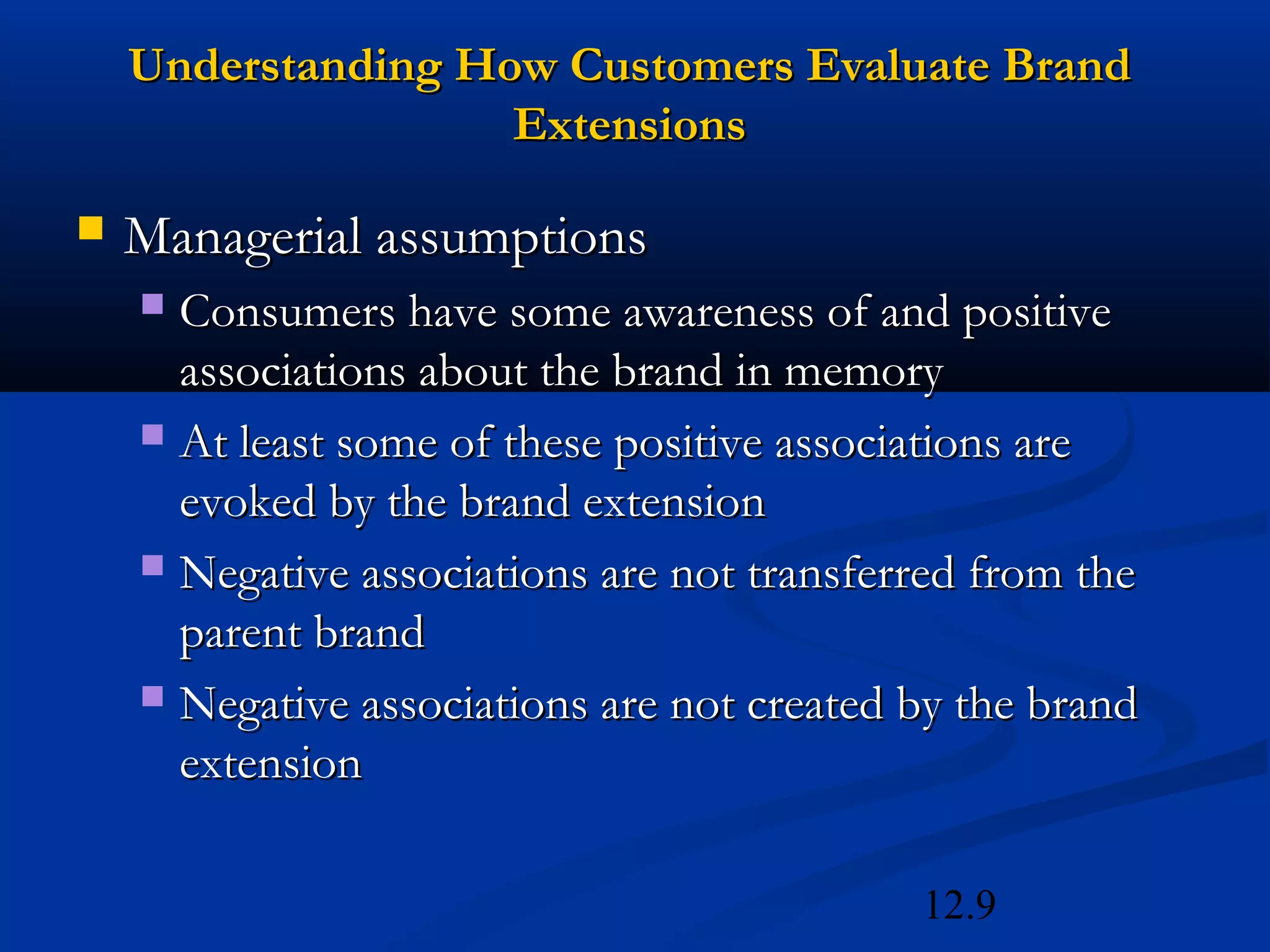 12.9
 Managerial assumptionsManagerial assumptions
 Consumers have some awareness of and positiveConsumers have some awareness of and positive
associations about the brand in memoryassociations about the brand in memory
 At least some of these positive associations areAt least some of these positive associations are
evoked by the brand extensionevoked by the brand extension
 Negative associations are not transferred from theNegative associations are not transferred from the
parent brandparent brand
 Negative associations are not created by the brandNegative associations are not created by the brand
extensionextension
Understanding How Customers Evaluate BrandUnderstanding How Customers Evaluate Brand
ExtensionsExtensions
 