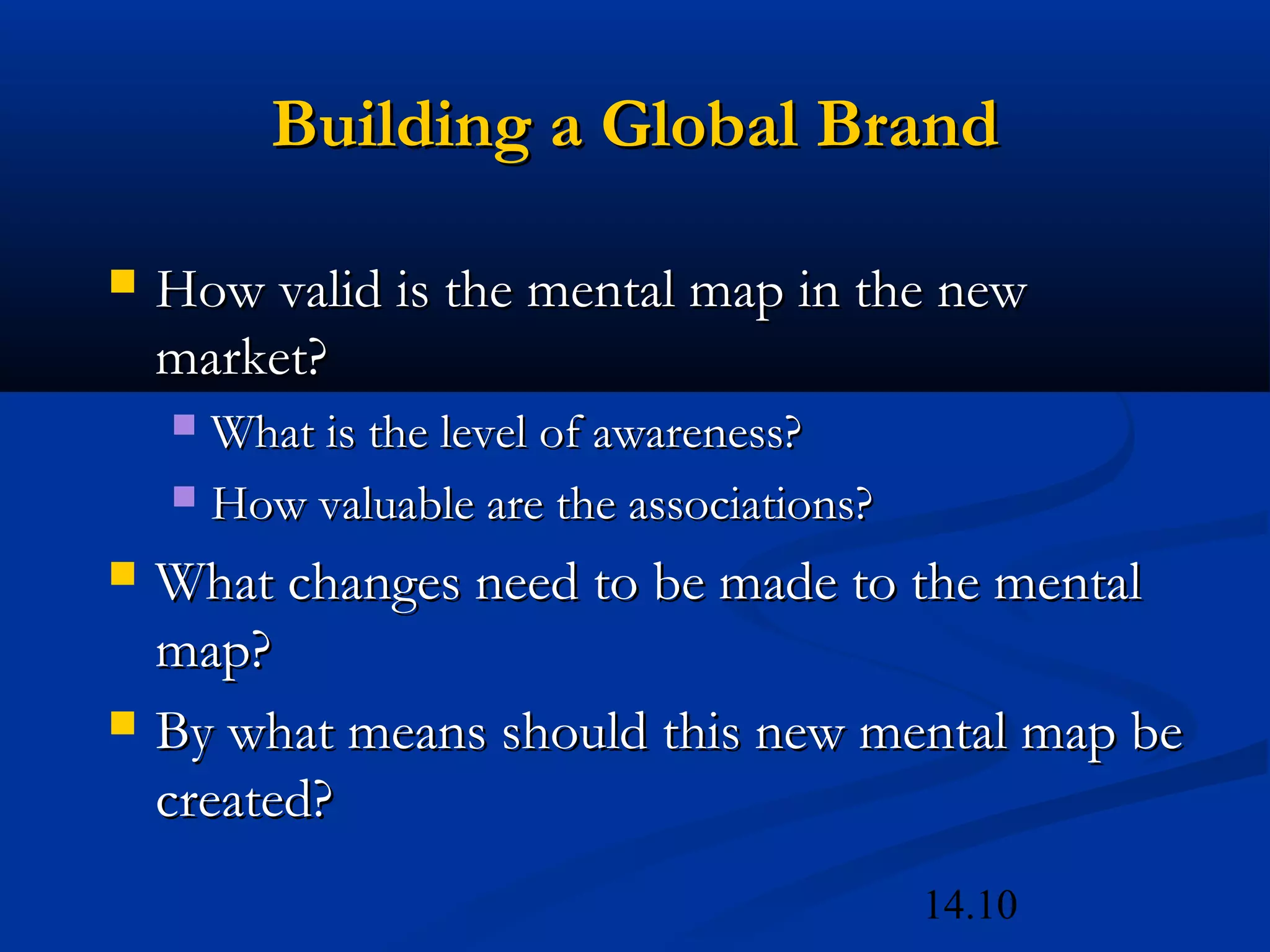 14.10
Building a Global BrandBuilding a Global Brand
 How valid is the mental map in the newHow valid is the mental map in the new
market?market?
 What is the level of awareness?What is the level of awareness?
 How valuable are the associations?How valuable are the associations?
 What changes need to be made to the mentalWhat changes need to be made to the mental
map?map?
 By what means should this new mental map beBy what means should this new mental map be
created?created?
 