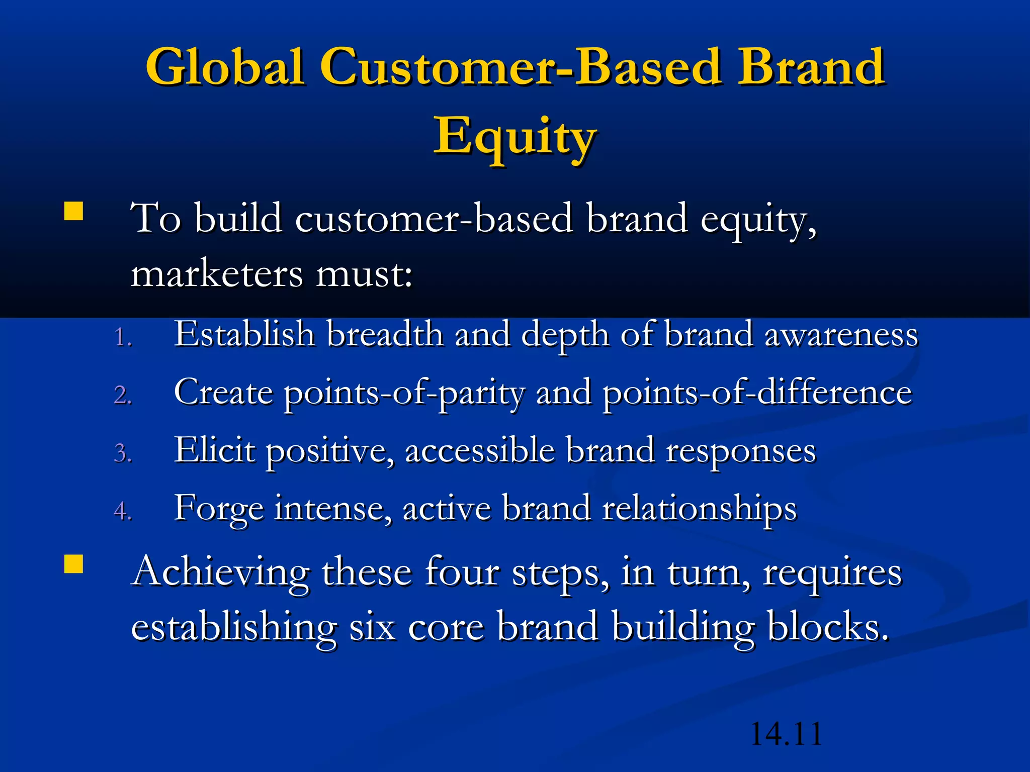 14.11
Global Customer-Based BrandGlobal Customer-Based Brand
EquityEquity
 To build customer-based brand equity,To build customer-based brand equity,
marketers must:marketers must:
1.1. Establish breadth and depth of brand awarenessEstablish breadth and depth of brand awareness
2.2. Create points-of-parity and points-of-differenceCreate points-of-parity and points-of-difference
3.3. Elicit positive, accessible brand responsesElicit positive, accessible brand responses
4.4. Forge intense, active brand relationshipsForge intense, active brand relationships
 Achieving these four steps, in turn, requiresAchieving these four steps, in turn, requires
establishing six core brand building blocks.establishing six core brand building blocks.
 