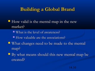 14.10
Building a Global BrandBuilding a Global Brand
 How valid is the mental map in the newHow valid is the mental map in the new
market?market?
 What is the level of awareness?What is the level of awareness?
 How valuable are the associations?How valuable are the associations?
 What changes need to be made to the mentalWhat changes need to be made to the mental
map?map?
 By what means should this new mental map beBy what means should this new mental map be
created?created?
 