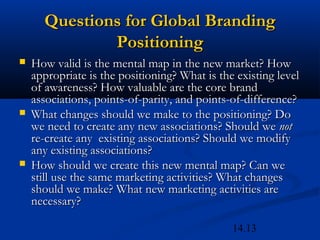 14.13
Questions for Global BrandingQuestions for Global Branding
PositioningPositioning
 How valid is the mental map in the new market? HowHow valid is the mental map in the new market? How
appropriate is the positioning? What is the existing levelappropriate is the positioning? What is the existing level
of awareness? How valuable are the core brandof awareness? How valuable are the core brand
associations, points-of-parity, and points-of-difference?associations, points-of-parity, and points-of-difference?
 What changes should we make to the positioning? DoWhat changes should we make to the positioning? Do
we need to create any new associations? Should wewe need to create any new associations? Should we notnot
re-create any existing associations? Should we modifyre-create any existing associations? Should we modify
any existing associations?any existing associations?
 How should we create this new mental map? Can weHow should we create this new mental map? Can we
still use the same marketing activities? What changesstill use the same marketing activities? What changes
should we make? What new marketing activities areshould we make? What new marketing activities are
necessary?necessary?
 