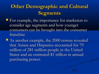 14.3
Other Demographic and CulturalOther Demographic and Cultural
SegmentsSegments
 For example, the importance for marketers toFor example, the importance for marketers to
consider age segments and how youngerconsider age segments and how younger
consumers can be brought into the consumerconsumers can be brought into the consumer
franchisefranchise
 As another example, the 2000 census revealedAs another example, the 2000 census revealed
that Asians and Hispanics accounted for 79that Asians and Hispanics accounted for 79
million of 281 million people in the Unitedmillion of 281 million people in the United
States and an estimated $1 trillion in annualStates and an estimated $1 trillion in annual
purchasing power.purchasing power.
 