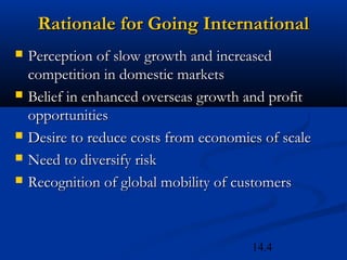 14.4
Rationale for Going InternationalRationale for Going International
 Perception of slow growth and increasedPerception of slow growth and increased
competition in domestic marketscompetition in domestic markets
 Belief in enhanced overseas growth and profitBelief in enhanced overseas growth and profit
opportunitiesopportunities
 Desire to reduce costs from economies of scaleDesire to reduce costs from economies of scale
 Need to diversify riskNeed to diversify risk
 Recognition of global mobility of customersRecognition of global mobility of customers
 